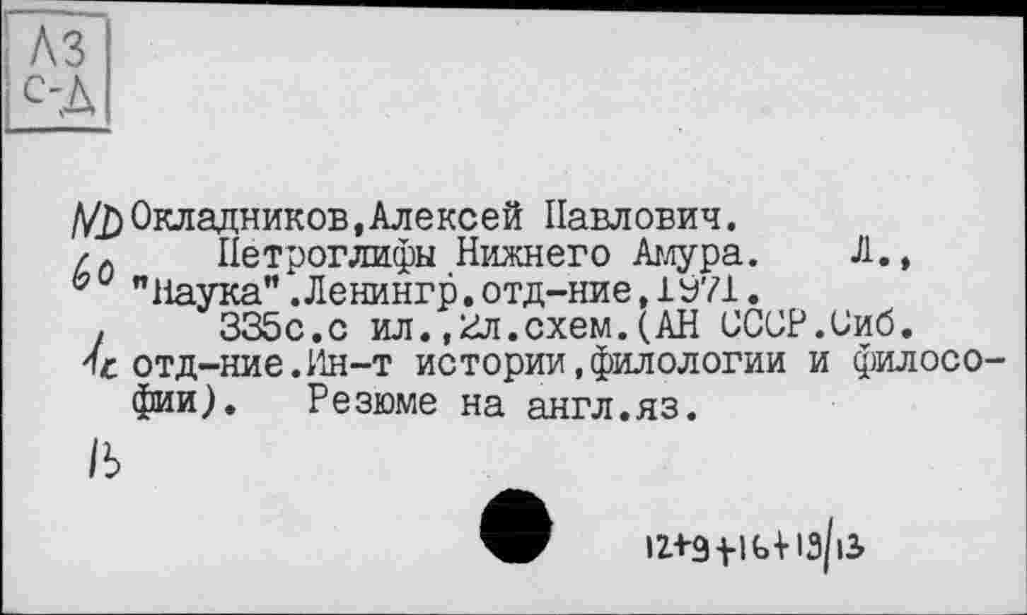 ﻿//£) Окладников, Алексей Павлович.
/Л	Петроглифы Нижнего Амура. Л.,
"Наука".Ленингр,отд-ние,1У71.
і	335с.с ил.,2л.схем.(АН ОССР.Сиб.
отд-ние.Ин-т истории,филологии и филосо фии). Резюме на англ.яз.
1Ь
